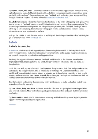 4) events, videos, and apps. Use the heck out of all of the Facebook applications. Promote events,
upload or record video, hold contests and polls. All of this extra engagement is so easy to do using
pre-built tools. And don’t forget to integrate your Facebook activity back to your website and blog
using a Facebook Fan Box—I wrote about the Facebook FanBox tool here.

5) Ads for awareness. I think that Facebook has built one of the better ad targeting tools going. You
can target ads to Facebook members on all kinds of criteria and run pretty low cost campaigns. The
trick though is to run campaigns that are compelling and promote your Facebook Fan Page instead
of trying to sell something. Promote your white paper, events, and educational content—create
awareness about your great content and you

will get the chance to earn the trust it takes to actually sell something to someone. Here’s where you
go to ﬁnd more info about Facebook ads.

LinkedIn

LinkedIn for connecting

LinkedIn is often billed as the largest network of business professionals. It certainly has a much
more focused business participation than many social networks and is a great place to network and
do research on speciﬁc organizations and opportunities.

Probably the biggest difference between Facebook and LinkedIn is the focus on introductions.
Ingrained in the LinkedIn culture is the ability to see who knows whom and who can make an
introduction.

As is the case with any social network, it’s important that you take a little time and get to know the
culture and the accepted norms. This is often done by lurking a bit. Use the time to build your
proﬁle and your network of current friends so you can see ﬁrsthand some examples of how people
connect and reach out on your chosen network. From there you can begin to contribute and seek out
connections with demonstrated leaders within the network.

For the business professional there are some pretty good reasons to make LinkedIn a part of your
overall social media outreach:

1) Find clients, help, and deals. For some industries LinkedIn is a great place to locate prospects
and network partners. Many individuals openly promote relationships and deals that they are in the
market for.

2) Build up buzz. Once you’ve established a following within LinkedIn you can begin to promote
speciﬁc happenings around your organization.




                                                                                                    82
 