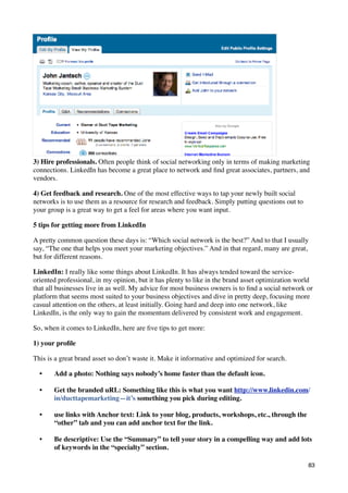 3) Hire professionals. Often people think of social networking only in terms of making marketing
connections. LinkedIn has become a great place to network and ﬁnd great associates, partners, and
vendors.

4) Get feedback and research. One of the most effective ways to tap your newly built social
networks is to use them as a resource for research and feedback. Simply putting questions out to
your group is a great way to get a feel for areas where you want input.

5 tips for getting more from LinkedIn

A pretty common question these days is: “Which social network is the best?” And to that I usually
say, “The one that helps you meet your marketing objectives.” And in that regard, many are great,
but for different reasons.

LinkedIn: I really like some things about LinkedIn. It has always tended toward the service-
oriented professional, in my opinion, but it has plenty to like in the brand asset optimization world
that all businesses live in as well. My advice for most business owners is to ﬁnd a social network or
platform that seems most suited to your business objectives and dive in pretty deep, focusing more
casual attention on the others, at least initially. Going hard and deep into one network, like
LinkedIn, is the only way to gain the momentum delivered by consistent work and engagement.

So, when it comes to LinkedIn, here are ﬁve tips to get more:

1) your proﬁle

This is a great brand asset so don’t waste it. Make it informative and optimized for search.

  •    Add a photo: Nothing says nobody’s home faster than the default icon.

  •    Get the branded uRL: Something like this is what you want http://www.linkedin.com/
       in/ducttapemarketing—it’s something you pick during editing.

  •    use links with Anchor text: Link to your blog, products, workshops, etc., through the
       “other” tab and you can add anchor text for the link.

  •    Be descriptive: Use the “Summary” to tell your story in a compelling way and add lots
       of keywords in the “specialty” section.

                                                                                                   83
 