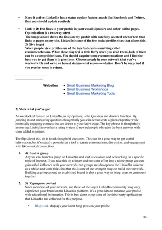 •    Keep it active: LinkedIn has a status update feature, much like Facebook and Twitter,
       that you should update routinely.

  •    Link to it: Put links to your proﬁle in your email signature and other online pages.
       Optimization is a two-way street.
       The image above shows the links on my proﬁle with carefully selected anchor text that
       links to pages on my site. LinkedIn is one of the few social proﬁles sites that allows this.
       2) Give to get
       When people view proﬁles one of the top features is something called
       recommendations. While these may feel a little ﬂuffy when you read them, lack of them
       can be a competitive issue. You should acquire some recommendations and I ﬁnd the
       best way to get them is to give them. Choose people in your network that you’ve
       worked with and write an honest statement of recommendation. Don’t be surprised if
       you receive some in return.




3) Show what you’ve got

An overlooked feature on LinkedIn, in my opinion, is the Question and Answer function. By
jumping in and answering questions thoughtfully you can demonstrate a given expertise while
potentially engaging contacts that are drawn to your knowledge. The key phrase is thoughtfully
answering. LinkedIn even has a rating system to reward people who give the best answers with
some added exposure.

The ﬂip side of this tip is to ask thoughtful questions. This can be a great way to get useful
information, but it’s equally powerful as a tool to create conversations, discussion, and engagement
with like-minded connections.

  1.   4)  Lead a group
       Anyone can launch a group on LinkedIn and lead discussions and networking on a speciﬁc
       topic of interest. If you take this tip to heart and put some effort into a niche group you can
       gain added inﬂuence with your network, but groups are also open to the LinkedIn universe
       as a whole and some folks ﬁnd that this is one of the strongest ways to build their network.
       Building a group around an established brand is also a great way to bring users or customers
       together.

  2.   5)  Repurpose content
       Since members of your network, and those of the larger LinkedIn community, may only
       experience your brand on the LinkedIn platform, it’s a great idea to enhance your proﬁle
       with educational information. This is best done using some of the third-party applications
       that LinkedIn has collected for this purpose.

         •     Blog Link: displays your latest blog posts on your proﬁle


                                                                                                    84
 