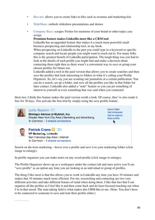 •     Box.net: allows you to create links to ﬁles such as resumes and marketing kits

         •     SlideShare: embeds slideshow presentations and demos

         •     Company Buzz: scrapes Twitter for mentions of your brand or other topics you
               assign
               Premium feature makes LinkedIn more like a CRM tool
               LinkedIn has an upgraded feature that makes it a much more powerful small
               business prospecting and relationship tool, in my book.
               When prospecting on LinkedIn in the past you could type in a keyword or speciﬁc
               company search and locate people you might want to reach out to. For many folks
               this is the greatest beneﬁt of LinkedIn participation. The tough thing was you had to
               look at the details of each proﬁle you might ﬁnd and make a decision about
               contacting them right then as there wasn’t a convenient way to save or group your
               chosen proﬁles for future use.
               LinkedIn added a tool in the paid version that allows you to create searches and then
               save the proﬁles that look interesting to folders in what it’s calling your Proﬁle
               Organizer. So, let’s say you are scouting out journalists at a certain publication. You
               can do a search, set up a folder, and save all the proﬁles you like in that folder for
               later contact. LinkedIn also added a “note” feature so you can jot something of
               interest to yourself or even something that was said when you contacted

them last. I think this feature makes the paid version worth a look. Of course, they’ve also made it
free for 30 days. You activate the free trial by simply using the save proﬁle feature.




Search on the term marketing—hover over a proﬁle and save it to your marketing folder (click
image to enlarge).

In proﬁle organizer you can make notes on any saved proﬁle (click image to enlarge).

The Proﬁle Organizer shows up as a workspace under the contact tab and once active you’ll see
“save proﬁle” as an option any time you are looking at an individual or group of proﬁles.

The thing I like most is that this allows you to work in LinkedIn any time you have 10 minutes and
makes that 10 minutes much more efﬁcient. For me, researching and contacting are two very
different activities and take different frames of mind when doing them. I like that fact that I can
organize all the proﬁles as I feel like it and then come back and do laser-focused reaching out when
I’m in that mood. The note-taking ﬁeld is what makes this CRM like to me. (Note: You don’t have
to be connected to someone to save and note their proﬁle either.)



                                                                                                    85
 