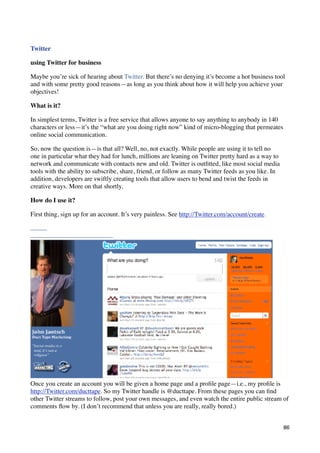 Twitter

using Twitter for business

Maybe you’re sick of hearing about Twitter. But there’s no denying it’s become a hot business tool
and with some pretty good reasons—as long as you think about how it will help you achieve your
objectives!

What is it?

In simplest terms, Twitter is a free service that allows anyone to say anything to anybody in 140
characters or less—it’s the “what are you doing right now” kind of micro-blogging that permeates
online social communication.

So, now the question is—is that all? Well, no, not exactly. While people are using it to tell no
one in particular what they had for lunch, millions are leaning on Twitter pretty hard as a way to
network and communicate with contacts new and old. Twitter is outﬁtted, like most social media
tools with the ability to subscribe, share, friend, or follow as many Twitter feeds as you like. In
addition, developers are swiftly creating tools that allow users to bend and twist the feeds in
creative ways. More on that shortly.

How do I use it?

First thing, sign up for an account. It’s very painless. See http://Twitter.com/account/create.




Once you create an account you will be given a home page and a proﬁle page—i.e., my proﬁle is
http://Twitter.com/ducttape. So my Twitter handle is @ducttape. From these pages you can ﬁnd
other Twitter streams to follow, post your own messages, and even watch the entire public stream of
comments ﬂow by. (I don’t recommend that unless you are really, really bored.)


                                                                                                      86
 