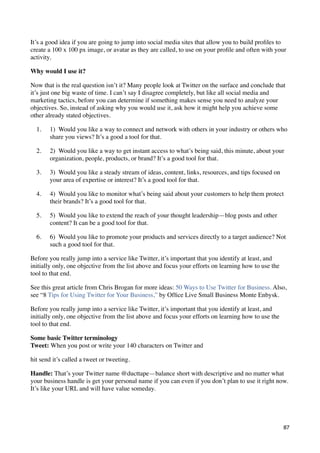 It’s a good idea if you are going to jump into social media sites that allow you to build proﬁles to
create a 100 x 100 px image, or avatar as they are called, to use on your proﬁle and often with your
activity.

Why would I use it?

Now that is the real question isn’t it? Many people look at Twitter on the surface and conclude that
it’s just one big waste of time. I can’t say I disagree completely, but like all social media and
marketing tactics, before you can determine if something makes sense you need to analyze your
objectives. So, instead of asking why you would use it, ask how it might help you achieve some
other already stated objectives.

  1.   1)  Would you like a way to connect and network with others in your industry or others who
       share you views? It’s a good a tool for that.

  2.   2)  Would you like a way to get instant access to what’s being said, this minute, about your
       organization, people, products, or brand? It’s a good tool for that.

  3.   3)  Would you like a steady stream of ideas, content, links, resources, and tips focused on
       your area of expertise or interest? It’s a good tool for that.

  4.   4)  Would you like to monitor what’s being said about your customers to help them protect
       their brands? It’s a good tool for that.

  5.   5)  Would you like to extend the reach of your thought leadership—blog posts and other
       content? It can be a good tool for that.

  6.   6)  Would you like to promote your products and services directly to a target audience? Not
       such a good tool for that.

Before you really jump into a service like Twitter, it’s important that you identify at least, and
initially only, one objective from the list above and focus your efforts on learning how to use the
tool to that end.

See this great article from Chris Brogan for more ideas: 50 Ways to Use Twitter for Business. Also,
see “8 Tips for Using Twitter for Your Business,” by Ofﬁce Live Small Business Monte Enbysk.

Before you really jump into a service like Twitter, it’s important that you identify at least, and
initially only, one objective from the list above and focus your efforts on learning how to use the
tool to that end.

Some basic Twitter terminology
Tweet: When you post or write your 140 characters on Twitter and

hit send it’s called a tweet or tweeting.

Handle: That’s your Twitter name @ducttape—balance short with descriptive and no matter what
your business handle is get your personal name if you can even if you don’t plan to use it right now.
It’s like your URL and will have value someday.




                                                                                                      87
 