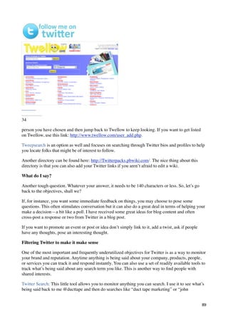 34

person you have chosen and then jump back to Twellow to keep looking. If you want to get listed
on Twellow, use this link: http://www.twellow.com/user_add.php.

Tweepsearch is an option as well and focuses on searching through Twitter bios and proﬁles to help
you locate folks that might be of interest to follow.

Another directory can be found here: http://Twitterpacks.pbwiki.com/. The nice thing about this
directory is that you can also add your Twitter links if you aren’t afraid to edit a wiki.

What do I say?

Another tough question. Whatever your answer, it needs to be 140 characters or less. So, let’s go
back to the objectives, shall we?

If, for instance, you want some immediate feedback on things, you may choose to pose some
questions. This often stimulates conversation but it can also do a great deal in terms of helping your
make a decision—a bit like a poll. I have received some great ideas for blog content and often
cross-post a response or two from Twitter in a blog post.

If you want to promote an event or post or idea don’t simply link to it, add a twist, ask if people
have any thoughts, pose an interesting thought.

Filtering Twitter to make it make sense

One of the most important and frequently underutilized objectives for Twitter is as a way to monitor
your brand and reputation. Anytime anything is being said about your company, products, people,
or services you can track it and respond instantly. You can also use a set of readily available tools to
track what’s being said about any search term you like. This is another way to ﬁnd people with
shared interests.

Twitter Search: This little tool allows you to monitor anything you can search. I use it to see what’s
being said back to me @ducttape and then do searches like “duct tape marketing” or “john


                                                                                                      89
 
