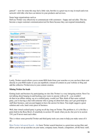 jantsch”—now for some this may feel a little vain, but this is a great way to stay in touch and even
network with folks who have an interest in your products and services.

Some large organizations such as
Dell use Twitter very effectively to communicate with customers—happy and sad alike. This has
become a major customer communication tool for them because they can respond immediately.




35

Lastly, Twitter search allows you to create RSS feeds from your searches so you can have them sent
directly to your RSS reader or you can republish a stream of content on your website or blog and
add the collective Twitterverse to your content creation.

Mining Twitter for leads

Getting leads and business by participating on sites like Twitter is a very intriguing notion. Now I’m
not talking about barging in and hocking your wares to anyone with an @—you wouldn’t
do that in an ofﬂine setting, say at a cocktail party, would you? But, think of that same cocktail
party, you’re having a chat with someone who is going on about how they can’t get good help to
staff their business, and you just happen to have the answer for them. You might suggest a great
solution and voila, land a nice piece of business.

Well, that virtual cocktail party is going on all day long on Twitter. The problem is, it’s a bit like a
party held in the Rose Bowl, if somebody in section 101 needs what you do, but you’re in section
334, you’ll never meet each other.

This is where some powerful Twitter and third-party tools can come to help you make sense of it
all.

Meet Twitter Advanced Search—the basic Twitter search function is a great time-saving ﬁlter and
allows you to set up searches on your name, company name, brands, competitors, all the basic stuff,

                                                                                                           90
 