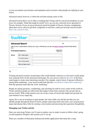 so you can monitor your business and reputation and even know when people are replying to your
tweets.

Advanced search, however, is where the real data mining comes to life.

Advanced search allows you to ﬁlter everything that’s being said for your keyword phases in your
town, for example. Think that might be useful? Let’s say you are a network server specialist in
Tucson, Arizona. If you set up an advanced search for people in Tucson, Arizona, complaining
about their server, and you got those complaints in real time, could you develop some hot leads?
Here’s the search for that.




36

Creating advanced searches around topics that would identify someone as a hot lead is really pretty
easy using the form on the advanced search page. Or, you can use a host of operators in the basic
search page to create some interesting searches. For example, want to know if anyone in Detroit is
asking about marketing—your search would look like this: near:Detroit within:50mi marketing?
Note the question mark after the word “marketing.”

People are asking questions, complaining, and searching for stuff in every corner of the world on
Twitter and these people are often more than happy to hear from someone who can provide an
answer locally. With a little practice you can set up a series of tweets that might turn up leads for
your business every single day.

Again, this is not an invitation to spam people, but with a little care and the fact that you can
identify people through the ﬂood of tweets, people expressing needs and wants, you can proceed to
target and educate these folks by starting a conversation and answering their questions thoughtfully.

Managing your Twitter activity

Once you start using Twitter, you’ll want to explore ways to make it easier to follow what’s going
on and respond to @replies and searches you’ve set up.

There are a number of third-party desktop and mobile applications that make this a snap.



                                                                                                        91
 