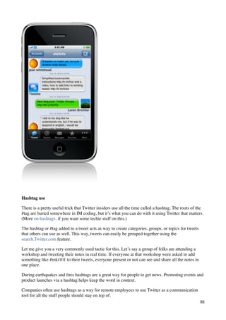 Hashtag use

There is a pretty useful trick that Twitter insiders use all the time called a hashtag. The roots of the
#tag are buried somewhere in IM coding, but it’s what you can do with it using Twitter that matters.
(More on hashtags, if you want some techie stuff on this.)

The hashtag or #tag added to a tweet acts as way to create categories, groups, or topics for tweets
that others can use as well. This way, tweets can easily be grouped together using the
search.Twitter.com feature.

Let me give you a very commonly used tactic for this. Let’s say a group of folks are attending a
workshop and tweeting their notes in real time. If everyone at that workshop were asked to add
something like #mkt101 to their tweets, everyone present or not can see and share all the notes in
one place.

During earthquakes and ﬁres hashtags are a great way for people to get news. Promoting events and
product launches via a hashtag helps keep the word in context.

Companies often use hashtags as a way for remote employees to use Twitter as a communication
tool for all the stuff people should stay on top of.
                                                                                                      93
 
