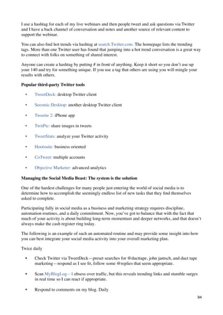 I use a hashtag for each of my live webinars and then people tweet and ask questions via Twitter
and I have a back channel of conversation and notes and another source of relevant content to
support the webinar.

You can also ﬁnd hot trends via hashtag at search.Twitter.com. The homepage lists the trending
tags. More than one Twitter user has found that jumping into a hot trend conversation is a great way
to connect with folks on something of shared interest.

Anyone can create a hashtag by putting # in front of anything. Keep it short so you don’t use up
your 140 and try for something unique. If you use a tag that others are using you will mingle your
results with others.

Popular third-party Twitter tools

  •    TweetDeck: desktop Twitter client

  •    Seesmic Desktop: another desktop Twitter client

  •    Tweetie 2: iPhone app

  •    TwitPic: share images in tweets

  •    TweetStats: analyze your Twitter activity

  •    Hootsuite: business oriented

  •    CoTweet: multiple accounts

  •    Objective Marketer: advanced analytics

Managing the Social Media Beast: The system is the solution

One of the hardest challenges for many people just entering the world of social media is to
determine how to accomplish the seemingly endless list of new tasks that they ﬁnd themselves
asked to complete.

Participating fully in social media as a business and marketing strategy requires discipline,
automation routines, and a daily commitment. Now, you’ve got to balance that with the fact that
much of your activity is about building long-term momentum and deeper networks, and that doesn’t
always make the cash register ring today.

The following is an example of such an automated routine and may provide some insight into how
you can best integrate your social media activity into your overall marketing plan.

Twice daily

  •    Check Twitter via TweetDeck—preset searches for @ducttape, john jantsch, and duct tape
       marketing—respond as I see ﬁt, follow some @replies that seem appropriate.

  •    Scan MyBlogLog—I obsess over trafﬁc, but this reveals trending links and stumble surges
       in real time so I can react if appropriate.

  •    Respond to comments on my blog. Daily
                                                                                                     94
 