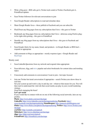 •   Write a blog post—RSS subs get it, Twitter tools sends to Twitter, Facebook gets it,
      FriendFeed updates

  •   Scan Twitter followers for relevant conversations to join

  •   Scan Google Reader subscriptions to read and stimulate ideas

  •   Share Google Reader faves—these publish to Facebook and you can subscribe

  •   FleckTweet any blog pages from my subscriptions that I love—this goes to Twitter

  •   Bookmark any blog pages from my subscriptions that I love—delicious using Firefox plug-
      in for right-click posting—this goes to FriendFeed

  •   Stumble any blog pages from my subscriptions that I love—this goes to Facebook and
      FriendFeed

  •   Scan Google Alerts for my name, brand, and products—in Google Reader as RSS feed—
      respond as appropriate

  •   Add comments to blogs as appropriate—mostly response types—Google Reader and
      BackType

Weekly (end)

  •   Scan LinkedIn Questions from my network and respond when appropriate

  •   Scan delicious, digg, and mixx popular and select bookmarks for content ideas and trending
      topics

  •   Consciously add comments to conversations I want to join—hot topic focused

  •   Join one Twitter hot trend conversation if appropriate—search.Twitter.com shows these in
      real time
      Set your system up and work it, day in and day out—whatever that means for you. You will
      then start to understand the vital role that social media can play in your overall marketing
      strategy.
      Good luck managing the beast!
      Let’s get social
      If you would like to connect with me on one of the following social networks, here are my
      proﬁles.
      Plurk: http://www.plurk.com/user/ducttape
      LinkedIn: http://www.linkedin.com/in/ducttapemarketing Facebook: http://
      www.facebook.com/ducttapemarketing Stumbleupon: http://jjantsch.stumbleupon.com/
      Flickr: http://www.ﬂickr.com/photos/ducttapemarketing Twitter: http://www.Twitter.com/
      ducttape
      youTube: http://youtube.com/jantsch
      Slideshare: http://www.slideshare.net/ducttape
      digg: http://digg.com/users/jantsch
      FriendFeed: http://friendfeed.com/ducttape


                                                                                                95
 