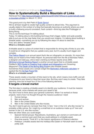 Written on 2/14/2012 at 12:00 am by Guest Blogger
How to Systematically Build a Mountain of Links
Retrieved from http://www.problogger.net/archives/2012/02/14/how-to-systematically-build-
a-mountain-of-links/ on March 11, 2013

This guest post is by Neil Patel of Quick Sprout.
We’ve all been taught to create high-quality content to attract links. This argument is
usually stated in the context of a blog that basically becomes an authority where you start
to build a following around consistent, fresh content—think big sites like Problogger or
Boing Boing.
This is not the technique I’m talking about.
Today, I’m talking about a link-building technique that’s bigger, better and quite possibly
able to put you on the map faster than you would ever imagine. I’m talking about building a
linkable asset—something you do by following the steps I’m about to describe.
First, let’s define “linkable asset.”
What is a linkable asset?

A linkable asset is a piece of content that is responsible for driving lots of links to your site.
It could be an infographic that you update every year, but it’s usually much bigger and
complex.
The Feltron Report is an annual report that’s like an infographic on steroids. It’s more than
likely you’ve heard of the Felton Report. Its personal data from the life of Nicholas Felton,
a designer and data guy, who’s been cranking out these reports since 2005.
SEOmoz’s Annual Ranking Report is another annual report that is a linkable asset.
Distilled’s SEO Guide to Creating Viral Linkbait and Infographics and Smashing
Magazine’s The Death of the Boring Blog Postare also linkable assets.
Sometimes these assets are a simple widget like Bankrate’s millionaire calculator or
egobait like the Ad Age Power150.
What’s in a linkable asset?

These assets create a mountain of links back to the site, which means more traffic and jolt
of exposure to your brand or blog that never dies. But they aren’t easy to create. They take
planning, time and at least four or five of the following elements.
It targets a broad market
The first step in creating a linkable asset is to identify your audience. It must be massive
because small, niche markets will cause your asset to fail.
You don’t have to think about your general customers. When I’ve worked on these
projects, here’s how I’ve thought through the massive audience I need:
  1. Human beings.
  2. Men and woman.
  3. Men in the United States.
  4. Men in the United States who like movies.
You don’t need to get any narrower than that. In fact, “men in the U.S. who like movies” is
probably a little narrow. So I might try a small test on an audience made up of “men and
women in the U.S. who like movies.”
Here are other ideas you could target:
  •    Special interest groups: Republicans, Australians, gun owners or commuters all
       share a common pain point that you could address in a linkable asset.
  •    One-time events: Think 9/11 or the historic significance of Obama’s election.
  •    Holidays: Linkable assets tied into holidays like Easter or Hanukah seem to work
       pretty well.
                                                                                                98
 
