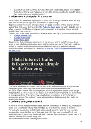 •    Basic survival stuff: Anything that impacts water, safety, food, or gas consumption.
  •    Predictions: Using data that points to a credible conclusion about a possibly good or
       bad outcome is good linkable content.
It addresses a pain point in a vacuum
What I mean by “addresses a pain point in a vacuum” is that your linkable asset will truly
take off if you hit upon a topic that nobody else is addressing.
Beginner guides in new and emerging fields are good examples of this, as are “ultimate
guides” that fill a space that is empty. The Authority Rules guide put up by Copyblogger is
a free resource that filled an empty pain point, especially in a way that people weren’t
entirely clear they even had.
You can hunt down some great data for linkable asset idea if you monitor these three sites:
  •     Google Internet Stats
  •     Google Public Data
  •     Data | World Bank
Keep in mind that addressing a pain point is not an easy task to pull off because there
tends to be a lot of competition in a given field to meet a pain point. That’s why you’ll see
rushes to create the ultimate guide when the latest social media tools are released.
Mashable created an infographic called Global Internet Traffic Is Expected to Quadruple by
the Year 2015:




This piece addresses an obvious need of companies looking to expand and grow—the
infographic gives them they have some ammunition to justify their decisions.
We could learn a lesson from this infographic, since it is prediction-based. Even though
that prediction is a few years out, the data is truly what is really important, but that is likely
to change over time. The market may actually grow even larger, or shrink for some
unexpected reason. You just don’t know with predictions, but in general they make for
good social sharing.
It delivers evergreen content
In order to ensure that your linkable asset delivers content day in and day out, every year,
make sure you choose a topic that will not go out of fashion in a couple of months.
For example, a prediction-style linkable asset usually doesn’t make the best example,
because that content will go out of date eventually. Or they may even backfire if your
prediction doesn’t come true. It will work well, however, if your prediction comes true, or if
you can continue to update it every year.
Here are some examples for evergreen content:
                                                                                                 99
 