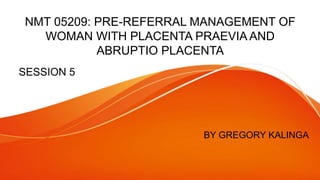 NMT 05209: PRE-REFERRAL MANAGEMENT OF
WOMAN WITH PLACENTA PRAEVIA AND
ABRUPTIO PLACENTA
SESSION 5
BY GREGORY KALINGA
 