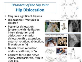 Disorders of the Hip Joint
Hip Dislocation
• Requires significant trauma
• Dislocation > fractures in
children
• Posterior dislocation
(presents with hip flexion,
internal rotation and
adduction) > anterior
dislocation (hip extension,
external rotation, abduction,
& acetabular fx)
• Needs closed reduction
under anesthesia, or Sx
• Concern for sciatic nerve
injury, osteoarthritis, AVN in
10% pts.
 