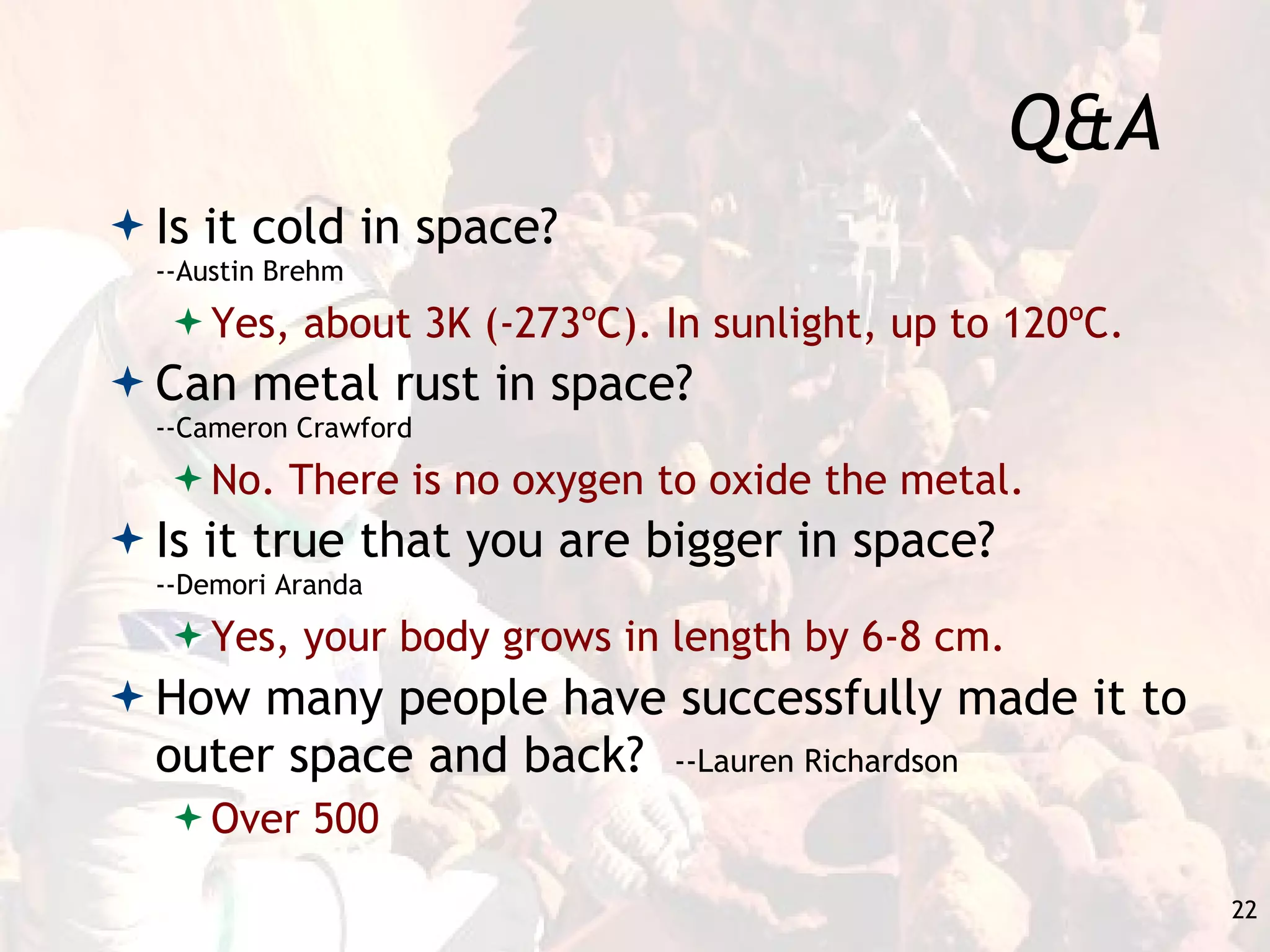 Q&A Is it cold in space?  --Austin Brehm Yes, about 3K (-273ºC). In sunlight, up to 120ºC. Can metal rust in space?  --Cameron Crawford No. There is no oxygen to oxide the metal. Is it true that you are bigger in space?  --Demori Aranda Yes, your body grows in length by 6-8 cm. How many people have successfully made it to outer space and back?  --Lauren Richardson Over 500 