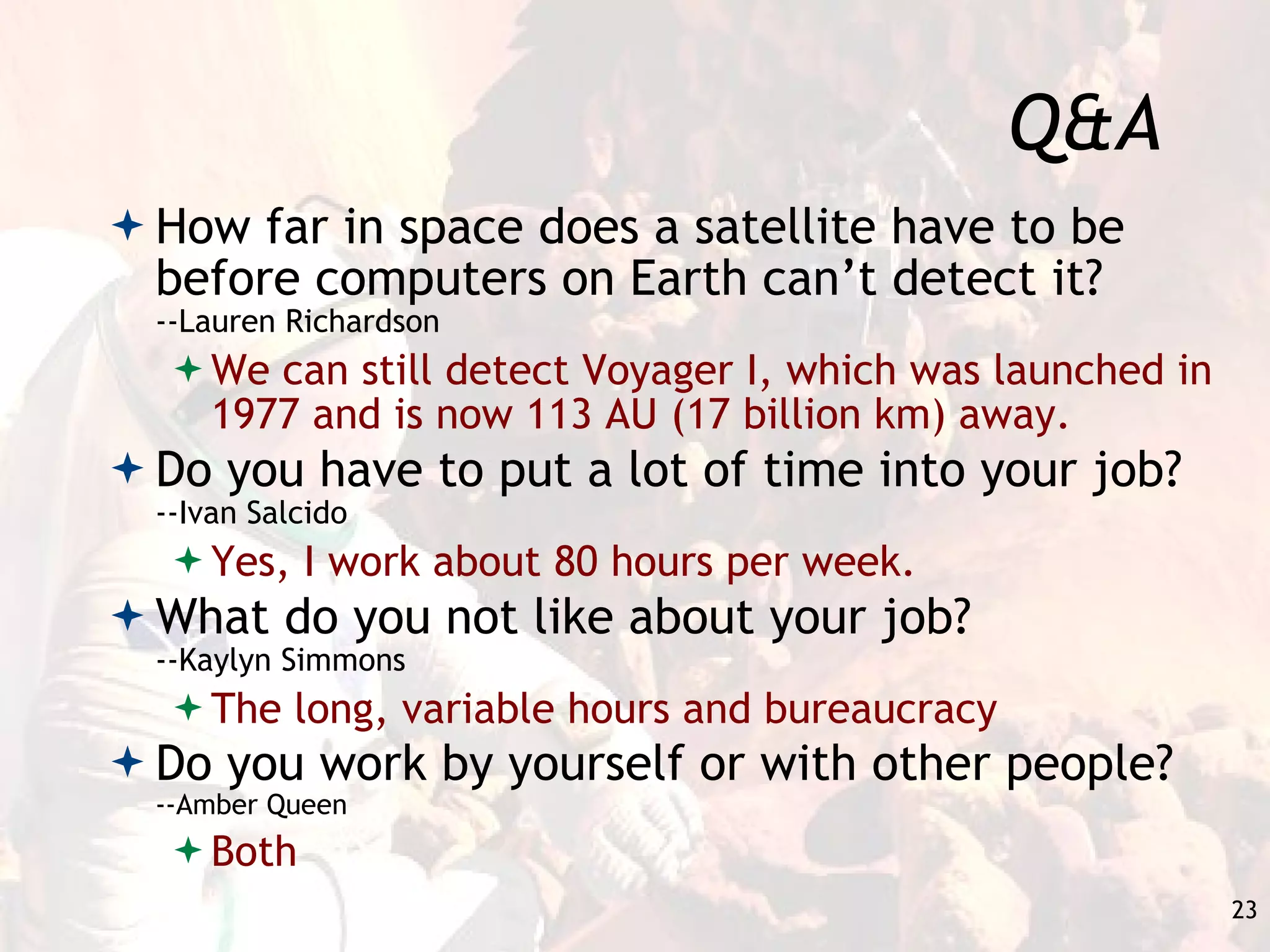 Q&A How far in space does a satellite have to be before computers on Earth can’t detect it?  --Lauren Richardson We can still detect Voyager I, which was launched in 1977 and is now 113 AU (17 billion km) away. Do you have to put a lot of time into your job?  --Ivan Salcido Yes, I work about 80 hours per week. What do you not like about your job?  --Kaylyn Simmons The long, variable hours and bureaucracy Do you work by yourself or with other people?  --Amber Queen Both 