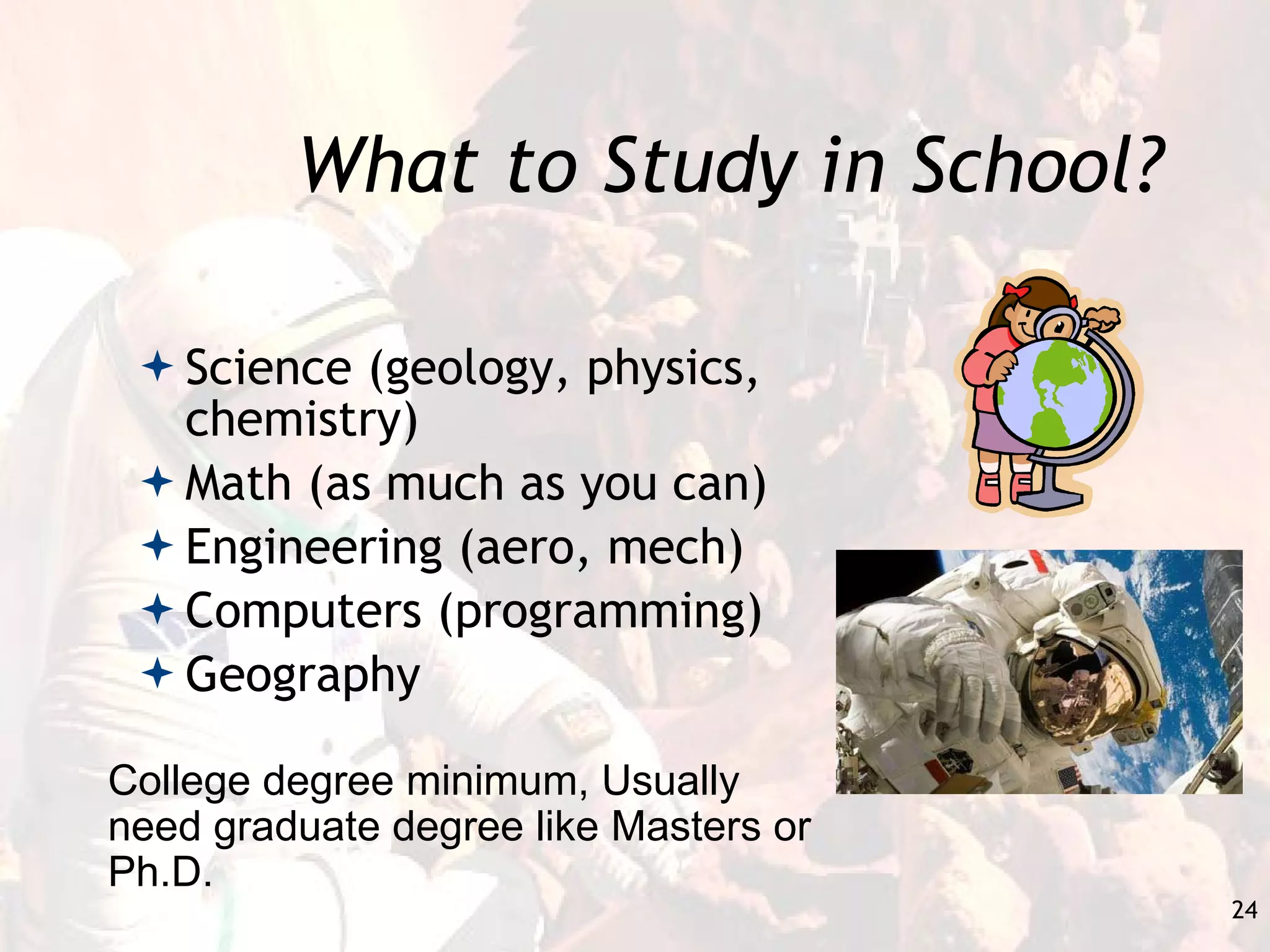 What to Study in School? Science (geology, physics, chemistry) Math (as much as you can) Engineering (aero, mech) Computers (programming) Geography College degree minimum, Usually need graduate degree like Masters or Ph.D. 