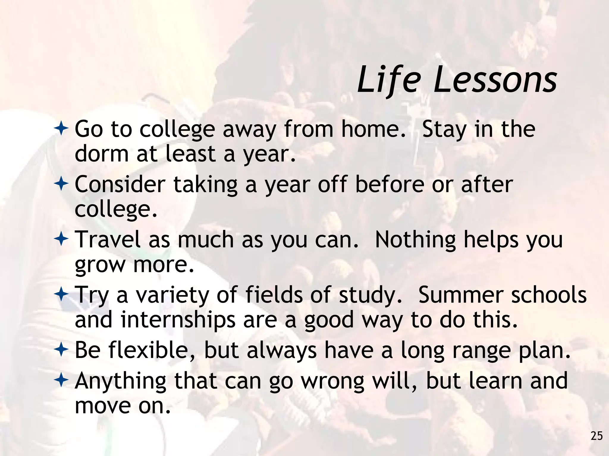 Life Lessons Go to college away from home.  Stay in the dorm at least a year. Consider taking a year off before or after college. Travel as much as you can.  Nothing helps you grow more. Try a variety of fields of study.  Summer schools and internships are a good way to do this. Be flexible, but always have a long range plan. Anything that can go wrong will, but learn and move on. 