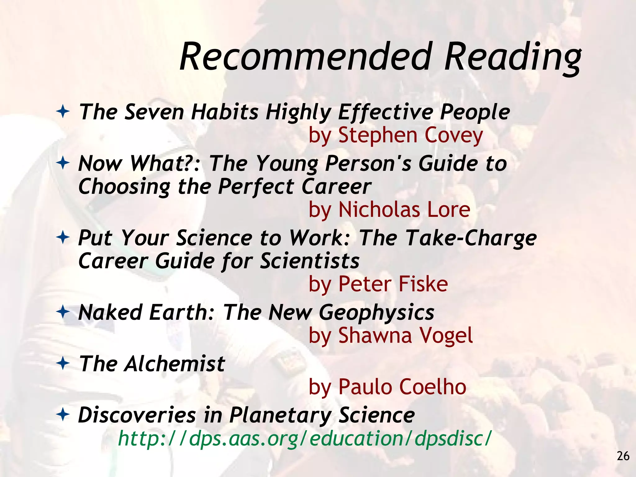Recommended Reading The Seven Habits Highly Effective People by Stephen Covey Now What?: The Young Person's Guide to Choosing the Perfect Career by Nicholas Lore Put Your Science to Work: The Take-Charge Career Guide for Scientists by Peter Fiske Naked Earth: The New Geophysics by Shawna Vogel The Alchemist by Paulo Coelho Discoveries in Planetary Science http://dps.aas.org/education/dpsdisc/ 