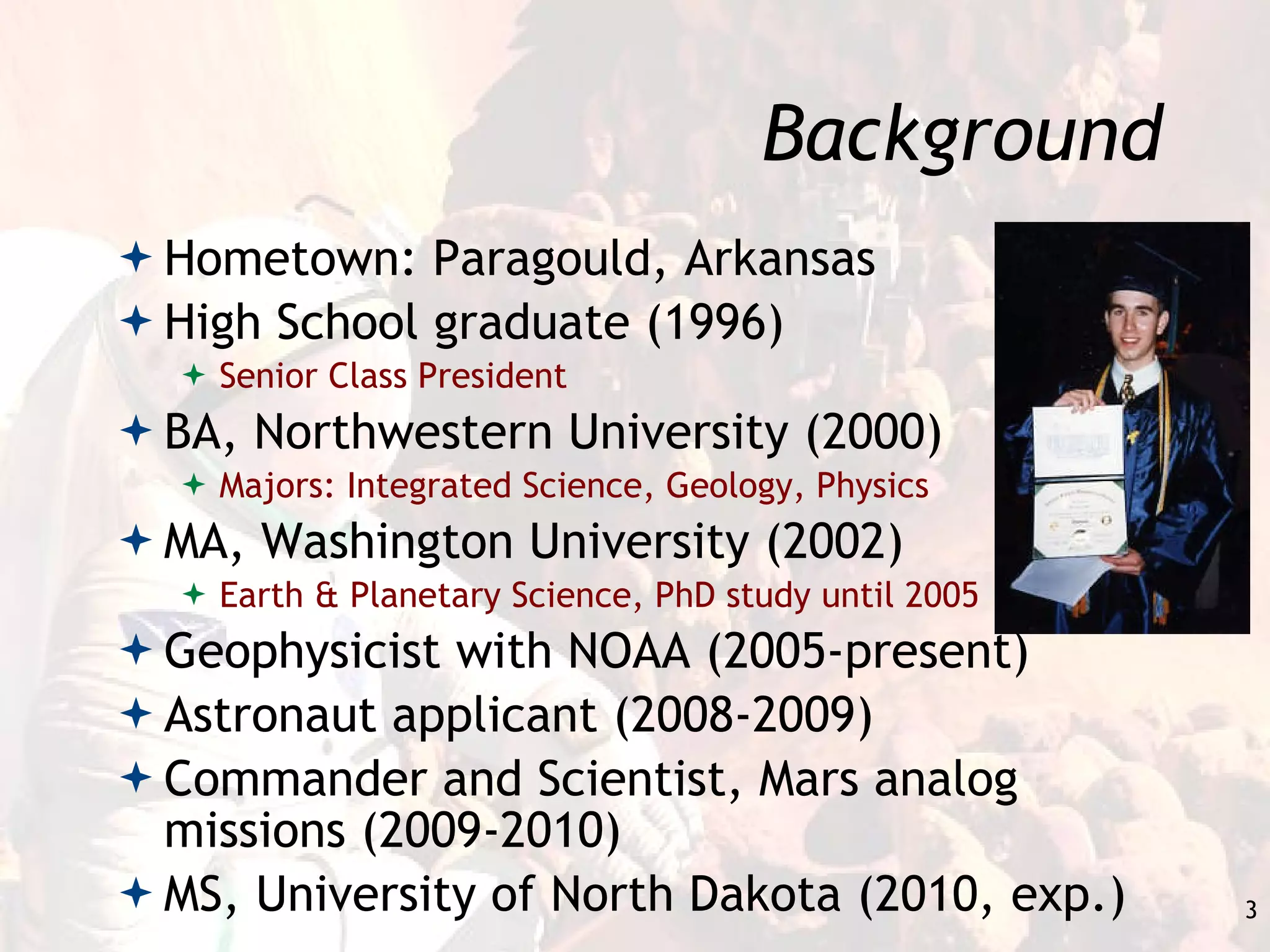 Background Hometown: Paragould, Arkansas High School graduate (1996) Senior Class President BA, Northwestern University (2000) Majors: Integrated Science, Geology, Physics MA, Washington University (2002) Earth & Planetary Science, PhD study until 2005 Geophysicist with NOAA (2005-present) Astronaut applicant (2008-2009) Commander and Scientist, Mars analog missions (2009-2010) MS, University of North Dakota (2010, exp.) 