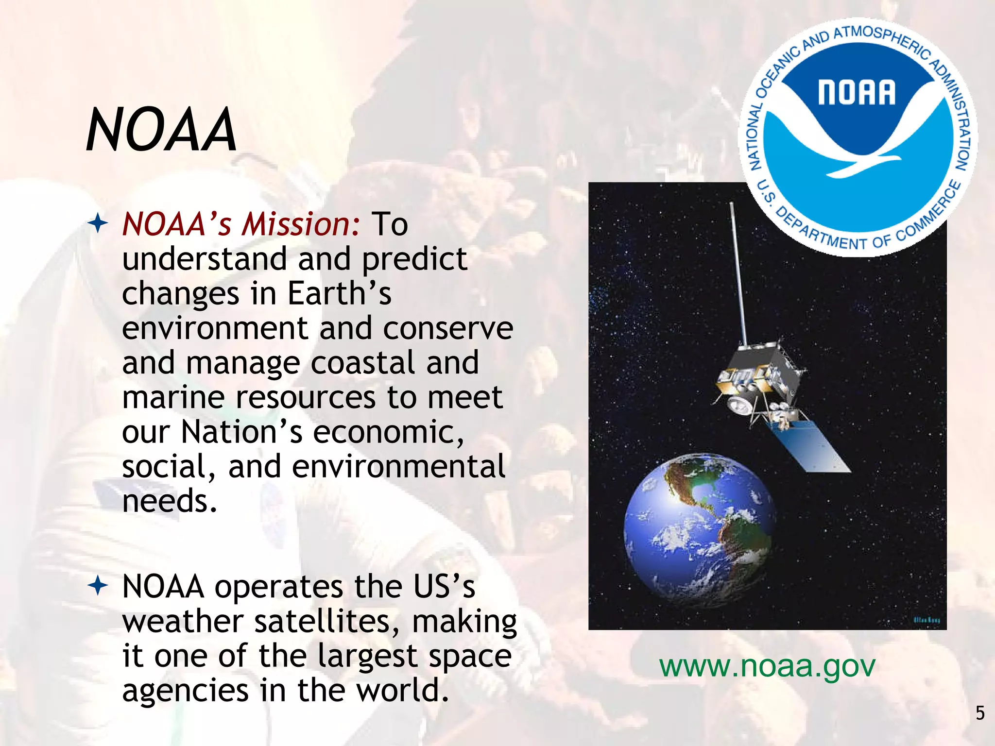 NOAA NOAA’s Mission:  To understand and predict changes in Earth’s environment and conserve and manage coastal and marine resources to meet our Nation’s economic, social, and environmental needs. NOAA operates the US’s weather satellites, making it one of the largest space agencies in the world. www.noaa.gov 