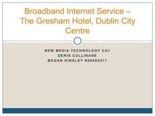 Broadband Internet Service –
The Gresham Hotel, Dublin City
          Centre

      NEW MEDIA TECHNOLOGY CA1
           DENIS CULLINANE
       MEGAN KINSLEY N00080571
 