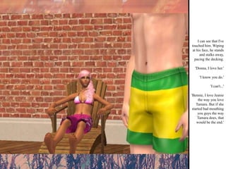 I can see that I've touched him. Wiping at his face, he stands and stalks away, pacing the decking. 'Donna, I love her.' 'I know you do.' 'I can't...' 'Bennie, I love Jeanie the way you love Tamara. But if she started bad mouthing you guys the way Tamara does, that would be the end.' 