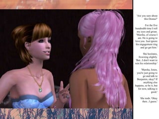 'Are you sure about this Donna?' For the five hundredth time I roll my eyes and groan. 'Marsha, of course I am. He is going to love you. Just ignore his engagement ring and go get him.' She hesitates, frowning slightly. 'But...I don't want to ruin his relationship.' 'Marsha, listen, you're just going to go and talk to Benjamin, okay? If anything else happens, so be it, but for now, talking is good.' She nods. 'Okay then...I guess.' 