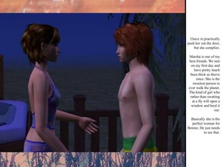 I have to practically push her out the door, but she complies. Marsha is one of my best friends. We met on my first day and have pretty much been thick as thieve since. She is the sweetest person to ever walk the planet. The kind of girl who rather than swatting at a fly will open a window and herd it out. Basically she is the perfect woman for Bennie. He just needs to see that. 