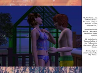 'Hi, I'm Marsha...one of Donna's friends. You looked lonely, so I decided to come and talk to you.' Pressed against the window, I watch with bated breath for his reaction. He smiles hugely. 'That's really kind of you. I'm Benjamin, but everyone calls me Bennie.' Smiling shyly in return, her head bobs. 'Hey Bennie.'