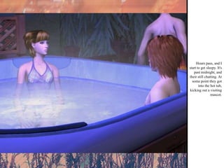 Hours pass, and I start to get sleepy. It's past midnight, and their still chatting. At some point they got into the hot tub, kicking out a visiting mascot. 