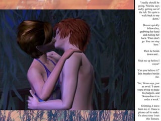 'I really should be going,' Marsha says sadly, getting out of the tub. 'It's quite a walk back to my dorm.' Bennie quickly follows her, grabbing her hand and pulling her back. 'Then don't go. You can stay here.' Then he bends down and... Shut me up before I swear! 'Can you believe it?' Trix breathes beside me. 'No,' Brian says, just as awed. 'I spent years trying to make this happen, and Donna does it in under a week.' Grinning, I leave them too it. I have a phone call to make. It's about time I met this Tamara. 