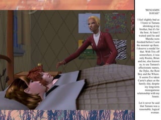 'BENJAMIN HAVAR!' I feel slightly bad as I listen to Tamara shrieking at my brother, but it's for the best. At least I waited until he and Marsha were finished before I sent the monster up there. I deserve a medal for that. With Trix off somewhere, it was only Rootie, Brian and me, also known as, to use Tamara's affectionate names, the Dyke, the Rent Boy and the Whore. It seems I've taken Carrie's place as the family slut, despite my long-term monogamous relationship with my Jeanie. Let it never be said that Tamara was a reasonable, logical woman. 