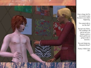 I hear a bang, but I'm too scared to open the door to see what's happening. 'You cannot talk to me like that!' 'Just get out of here. The wedding's off and we are over. Tamara, you're a bitch and I'm not going to take it anymore.' 'You can't dump me, Benjamin Havar!' 'Funny, I think I just did.' 