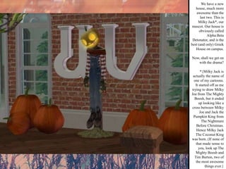 We have a new house, much more awesome than the last two. This is Milky Jack*, our mascot. Our house is obviously called Alpha Beta Detonator, and is the best (and only) Greek House on campus. Now, shall we get on with the drama? *{Milky Jack is actually the name of one of my cartoons. It started off as me trying to draw Milky Joe from The Mighty Boosh, but it ended up looking like a cross between Milky Joe and Jack the Pumpkin King from The Nightmare Before Christmas. Hence Milky Jack The Coconut King was born. (If none of that made sense to you, look up The Mighty Boosh and Tim Burton, two of the most awesome things ever.} 