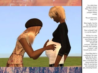 In a rather lame attempt to distract Mum, Trix runs her hands over our youngest sibling, cooing. 'Do you know how many it is?' Mum laughs. 'Just the one, thanks to that alien kid your dad had.' 'How is Gienah? And Lix and the triplets?' 'All fine. Lix is the cleverest kid we've had since Donna and the triplets are making friends with everyone...other than Emmett, who's making "contacts". And Gienah's pretty sweet.' From Mum that's a compliment. She must really like the alien. While that stings a little, as she barely gets along with her own kids, it's nice that she isn't, and pardon the pun, alienating Gienah.