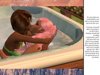 It's more than two weeks before I am able to call up Jeanie and invite her over. Everyone assumed that I was going to be like Carrie, sleeping around and avoiding commitment, and it did seem that way when I was younger. But I moved into the dorm and met Jeanie, and I never wanted anyone else. She's perfect for me, and a welcome break from the general havoc of my family. 