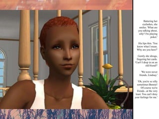 Battering her eyelashes, she smiles. 'What are you talking about, silly? I'm playing poker.' His lips thin. 'You know what I mean. Why are you here?' Gently she shrugs, fingering her cards. 'Can't I drop in on an old friend?' 'We were never friends, Lindsay.' 'Oh, you're so silly sometimes Bennie! Of course we're friends...at the very least. You can't deny your feelings for me.' 