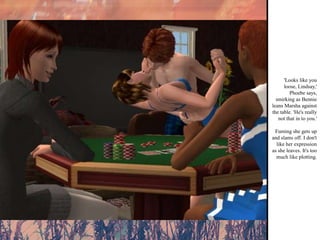'Looks like you loose, Lindsay,' Phoebe says, smirking as Bennie leans Marsha against the table. 'He's really not that in to you.' Fuming she gets up and slams off. I don't like her expression as she leaves. It's too much like plotting. 