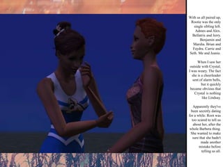 With us all paired up, Rootie was the only single sibling left. Admes and Alex. Bellatrix and Jerry. Benjamin and Marsha. Brian and Faydra. Carrie and Seth. Me and Jeanie. When I saw her outside with Crystal, I was weary. The fact she is a cheerleader sent of alarm bells, but it quickly became obvious that Crystal is nothing like Lindsay. Apparently they've been secretly dating for a while. Root was too scared to tell us about her, after the whole Barbera thing. She wanted to make sure that she hadn't made another mistake before telling us all. 