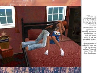 While she was introducing Crystal to us all, I could see how nervous Rootie was. When we all voiced our encouragement and approval, it was amazing. The tension seemed to just fall away. She smiled and we all saw just how happy she was. They disappeared up to Rootie's room just after they arrived, and haven't emerged since. We can still hear them though. 
