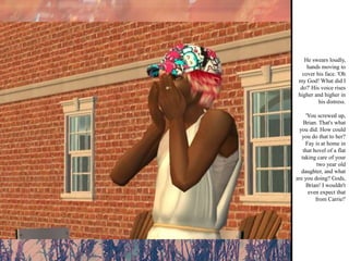 He swears loudly, hands moving to cover his face. 'Oh my God! What did I do?' His voice rises higher and higher in his distress. 'You screwed up, Brian. That's what you did. How could you do that to her? Fay is at home in that hovel of a flat taking care of your two year old daughter, and what are you doing? Gods, Brian! I wouldn't even expect that from Carrie!' 