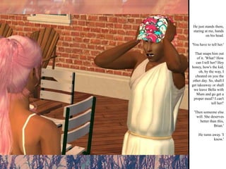 He just stands there, staring at me, hands on his head. 'You have to tell her.' That snaps him out of it. 'What? How can I tell her? Hey honey, how's the kid, oh, by the way, I cheated on you the other day. So, shall I get takeaway or shall we leave Bella with Mum and go get a proper meal? I can't tell her!' 'Then someone else will. She deserves better than this, Brian.' He turns away. 'I know.'