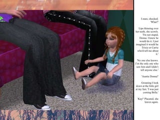 I stare, shocked. 'What?' Lips thinning over her teeth, she scowls. 'I'm not stupid, Donna. I knew he would do it. I just imagined it would be Trixie or Carrie who'd tell me about it.' 'No one else knows. I’m the only one who saw him and I didn’t tell anyone else.' 'Auntie Donna!' Groaning I look down at the little girl at my feet. 'I was just coming Bella.' 'Kay!' Placated, she leaves again. 