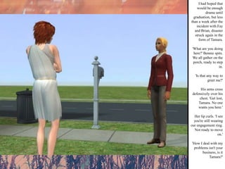 I had hoped that would be enough drama until graduation, but less than a week after the incident with Fay and Brian, disaster struck again in the form of Tamara. 'What are you doing here?' Bennie spits. We all gather on the porch, ready to step in. 'Is that any way to greet me?' His arms cross defensively over his chest. 'Get lost, Tamara. No one wants you here.' Her lip curls. 'I see you're still wearing our engagement ring. Not ready to move on.' 'How I deal with my problems isn't your business, is it Tamara?' 