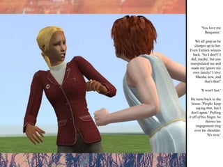 'You love me Benjamin.' We all gasp as he charges up to her. Even Tamara winces back. 'No I don't! I did, maybe, but you manipulated me and made me ignore my own family! I love Marsha now, and that's that!' 'It won't last.' He turns back to the house. 'People keep saying that, but I don't agree.' Pulling it off of his finger, he throws his engagement ring over his shoulder. 'It's over.' 