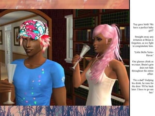 'Fay gave birth! We have a perfect baby girl!' Straight away any irritation at Brian is forgotten, as we fight to congratulate him. 'Little Bella Verte-Havar.' Our glasses chink as we toast. Brain's grin does not fade throughout the entire affair. 'I'm a dad!' Gulping his drink, he runs for the door. 'I'll be back later. I have to go see her.' 