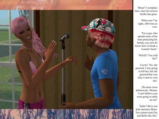 'Brian!' I complain later, once his newest bimbo has gone. 'What now?' he sighs, oblivious as ever. 'For a guy who spends most of his time protecting his family, you sure do know how to break a woman's heart.' 'WHAT? You told her?' I scowl. 'No, she guessed. I was going to tell her, but she guessed that was why I went to visit her.' His arms cross defensively. 'Donna, I can't believe you were going to tattle on me!' 'Tattle? We're not kids anymore Brian. You cannot treat Fay and Bella like this.' 