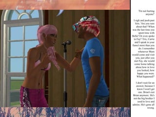 'I'm not hurting anyone!' I sigh and push past him. 'Are you sure about that? When was the last time you spent time with Bella? Or even spoke to Fay? Trix, Carrie and I speak to your fiancé more than you do. I remember whenever Mum would come and visit you, just after you met Fay, she would come home talking about how in love you looked, how happy you were. What happened?' I don't wait for an answer, because I know I won't get one. Brian's not Brian anymore. He's not the big brother I used to love and admire. He's gone all wrong.