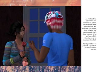 As predicted, he ignores me and continues to seduce any woman to walk into the house. We all watch with gritted teeth, knowing that mentioning it won't help, but none of us are happy. He's throwing away so much and for what? I really will have to persuade Fay to kick his arse, at least a little bit.