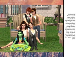 Benjamin and Marsha are still happy together, married and with three kids. The twins Jack and Elena, who are currently teens, and Benjamin’s mistake in space, little Avalon. Avalon is the sweetest little thing ever, and the twins are awfully cute. Elena is in my opinion the cutest sim I’ve ever bred in game. 