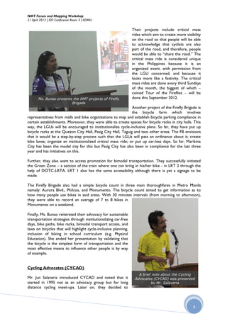NMT Forum and Mapping Workshop
21 April 2012 | ISO Conference Room 3 | ADMU

                                                                 Their projects include critical mass
                                                                 rides which aim to create more visibility
                                                                 on the road so that people will be able
                                                                 to acknowledge that cyclists are also
                                                                 part of the road, and therefore, people
                                                                 would be able to “share the road.” The
                                                                 critical mass ride is considered unique
                                                                 in the Philippines because it is an
                                                                 organized event, with permission from
                                                                 the LGU concerned, and because it
                                                                 looks more like a festivity. The critical
                                                                 mass rides are done every third Sundays
                                                                 of the month, the biggest of which –
                                                                 coined Tour of the Fireflies – will be
       Ms. Bunao presents the NMT projects of Firefly            done this September 2012.
                         Brigade
                                                               Another project of the Firefly Brigade is
                                                               the bicycle farm which involves
representatives from malls and bike organizations to map and establish bicycle parking compliance in
certain establishments. Moreover, they were able to create spaces for bicycle racks in city halls. This
way, the LGUs will be encouraged to institutionalize cycle-inclusive plans. So far, they have put up
bicycle racks at the Quezon City Hall, Pasig City Hall, Taguig and two other areas. The FB envisions
that it would be a step-by-step process such that the LGUs will pass an ordinance about it; create
bike lanes; organize an institutionalized critical mass ride; or put up car-less days. So far, Marikina
City has been the model city for this but Pasig City has also been in compliance for the last three
year and has initiatives on this.

Further, they also want to access promotion for bimodal transportation. They successfully initiated
the Green Zone – a section of the train where one can bring in his/her bike - in LRT 2 through the
help of DOTC-LRTA. LRT 1 also has the same accessibility although there is yet a signage to be
made.

The Firefly Brigade also had a simple bicycle count in three main thoroughfares in Metro Manila
namely: Aurora Blvd., Philcoa, and Monumento. The bicycle count aimed to get information as to
how many people use bikes in said areas. With 30 minutes intervals (from morning to afternoon),
they were able to record an average of 7 to 8 bikes in
Monumento on a weekend.

Finally, Ms. Bunao reiterated their advocacy for sustainable
transportation strategies through institutionalizing car-free
days, bike paths, bike racks, bimodal transport access, and
laws on bicycles that will highlight cycle-inclusive planning,
inclusion of biking in school curriculum (e.g. Physical
Education). She ended her presentation by validating that
the bicycle is the simplest form of transportation and the
most effective means to influence other people is by way
of example.


Cycling Advocates (CYCAD)
                                                                    A brief note about the Cycling
Mr. Jun Salaveria introduced CYCAD and noted that it              Advocates (CYCAD) was presented
started in 1995 not as an advocacy group but for long                      by Mr. Salaveria
distance cycling meet-ups. Later on, they decided to



                                                                                                     6
 